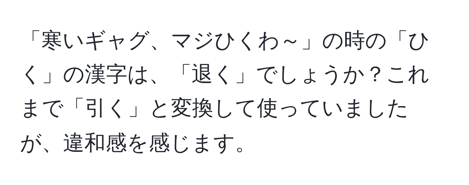 「寒いギャグ、マジひくわ～」の時の「ひく」の漢字は、「退く」でしょうか？これまで「引く」と変換して使っていましたが、違和感を感じます。