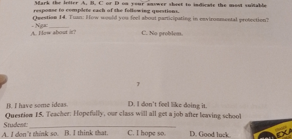 Mark the letter A, B, C or D on your answer sheet to indicate the most suitable
response to complete each of the following questions.
Question 14. Tuan: How would you feel about participating in environmental protection?
- Nga:_
A. How about it? C. No problem.
7
B. I have some ideas. D. I don’t feel like doing it.
Question 15. Teacher: Hopefully, our class will all get a job after leaving school
Student:_
ERASER
A. I don’t think so. B. I think that. C. I hope so. D. Good luck. EXA