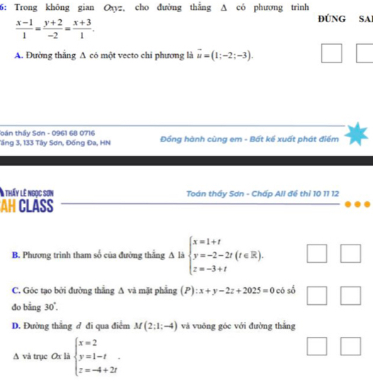 6: Trong không gian Oxyz, cho đường thẳng Δ có phương trình
 (x-1)/1 = (y+2)/-2 = (x+3)/1 . 
ĐÚNG SA
A. Đường thắng A có một vecto chỉ phương là vector u=(1;-2;-3). □ | 
oán thầy Sơn - 0961 68 0716
Tầng 3, 133 Tây Sơn, Đống Đa, HN Đồng hành cùng em - Bất kể xuất phát điểm
A thấy lê ngọc sơn Toán thầy Sơn - Chấp All đề thỉ 10 11 12
AH CLASS
B. Phương trình tham số của đường thăng △ li beginarrayl x=1+t y=-2-2t(t∈ R), z=-3+tendarray. □ 
C. Góc tạo bởi đường thẳng A và mặt phẳng (P): x+y-2z+2025=0 có số □ 
do bằng 30°. 
D. Đường thắng đ đi qua điểm M(2;1;-4) và vuông góc với đường thắng
△ và trục Ox là beginarrayl x=2 y=1-t z=-4+2tendarray..