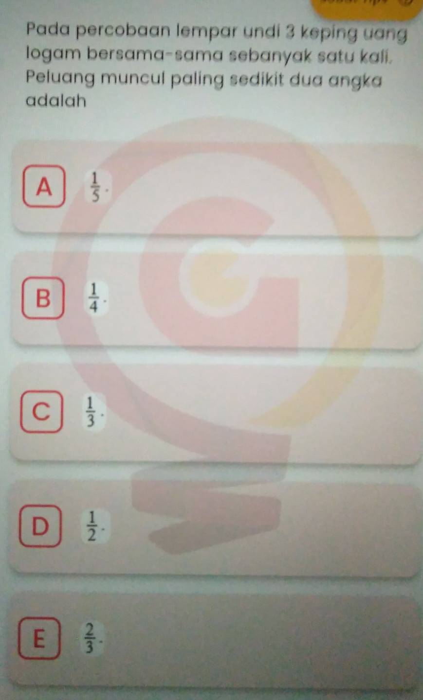 Pada percobaan lempar undi 3 keping uang
logam bersama-sama sebanyak satu kali.
Peluang muncul paling sedikit dua angka
adalah
A  1/5 .
B  1/4 .
C  1/3 .
D  1/2 .
E  2/3 .