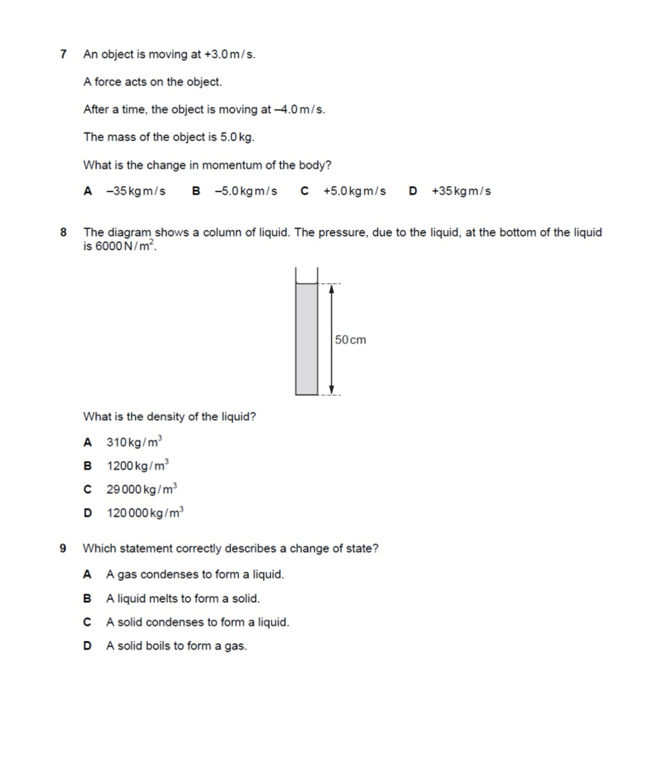 An object is moving at +3.0 m/s.
A force acts on the object.
After a time, the object is moving at -4.0 m/s.
The mass of the object is 5.0 kg.
What is the change in momentum of the body?
A - 35 kg m / s B -5.0 kg m/ s C +5.0 kg m / s D +35 kg m / s
8 The diagram shows a column of liquid. The pressure, due to the liquid, at the bottom of the liquid
₹is 6000N/m^2. 
What is the density of the liquid?
A 310kg/m^3
B 1200kg/m^3
C 29000kg/m^3
D 120000kg/m^3
9 Which statement correctly describes a change of state?
A A gas condenses to form a liquid.
B A liquid melts to form a solid.
C A solid condenses to form a liquid.
D A solid boils to form a gas.