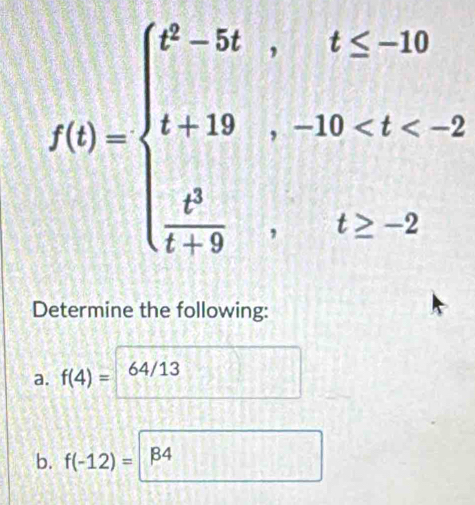 f(t)=beginarrayl t^2-3t,t≤ -10 t+19,-10
Determine the following: 
a. f(4)= 64/13
b. f(-12)= B4