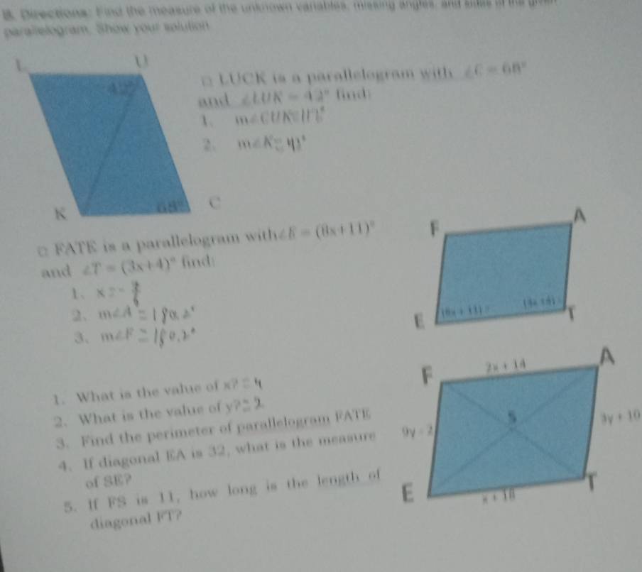 Directions: Find the measure of the unknown vanables, missing angles, and sles i te  g
parallelogram. Show your solution
□ LUCK is a parallelogram with ∠ C=68°
∠ LUK=42° find
m∠ CUK=117°
m∠ K=43°
□ FATE is a parallelogram with ∠ E=(8x+11)^circ 
and ∠ T=(3x+4)^circ  find:
1、 * 2=
2、 m∠ A
3. m∠ F
1. What is the value of K?
2. What is the value of y?
3. Find the perimeter of parallelogram FATE
4. If diagonal EA is 32, what is the measure
of SE?
5. If FS is 11, how long is the length of
diagonal FT?