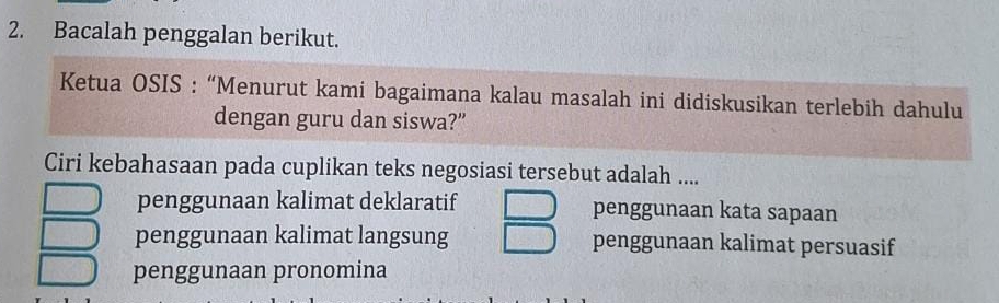 Bacalah penggalan berikut.
Ketua OSIS : “Menurut kami bagaimana kalau masalah ini didiskusikan terlebih dahulu
dengan guru dan siswa?”
Ciri kebahasaan pada cuplikan teks negosiasi tersebut adalah ....
penggunaan kalimat deklaratif penggunaan kata sapaan
penggunaan kalimat langsung penggunaan kalimat persuasif
penggunaan pronomina