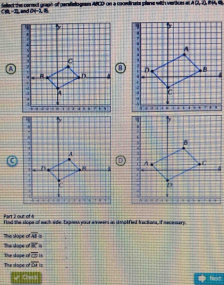 Select the correct graph of parallelogram ABCD on a coordinate plane with vertices at A(2,2,8(4,0)
C(0,-2) and D(-2,0). 

C 
Part 2 out of 4 
Find the slope of each side. Express your anwers as simplified fractions, if necessary. 
The slope of overline ABparallel
The slope of overline BC. 
The sape of overline CDis i 
The slope of overline DAis ' 
Ur Checl Mesct