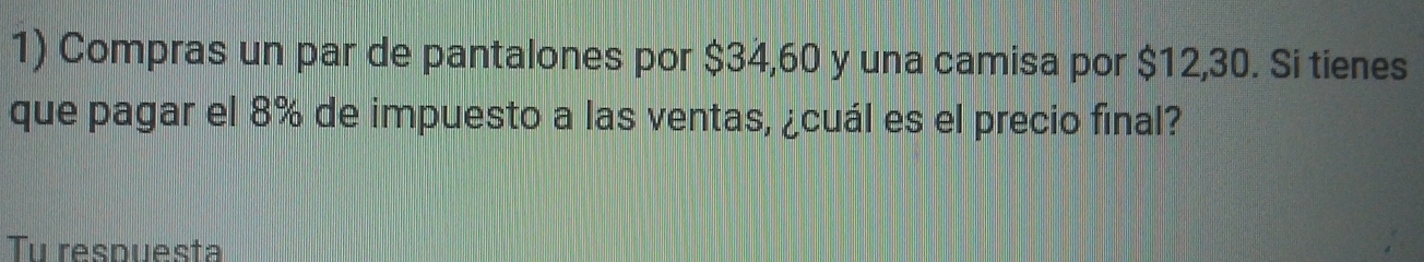 Compras un par de pantalones por $34,60 y una camisa por $12,30. Si tienes 
que pagar el 8% de impuesto a las ventas, ¿cuál es el precio final? 
Tu respuesta