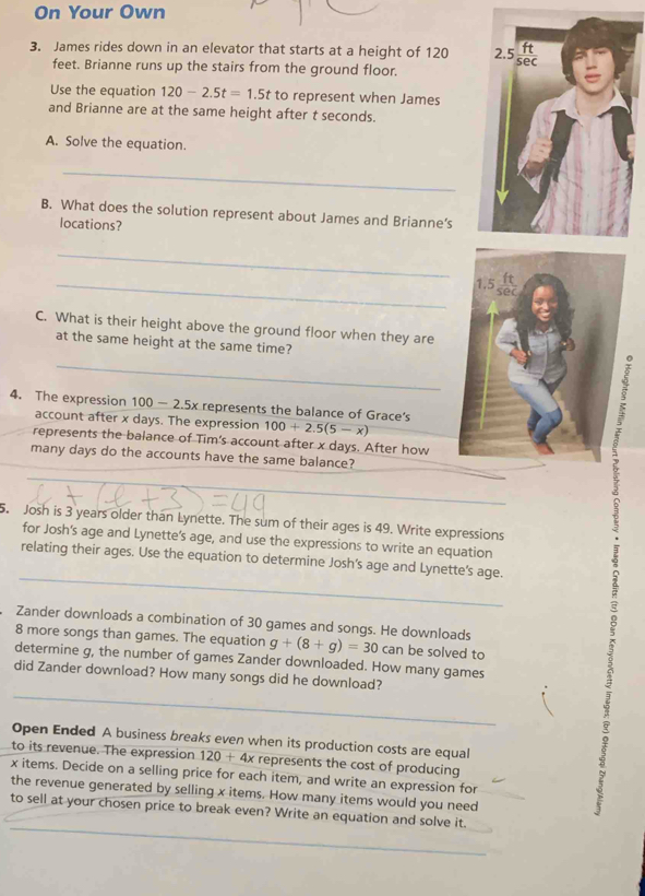 On Your Own 
3. James rides down in an elevator that starts at a height of 120 2.5 s
feet. Brianne runs up the stairs from the ground floor. 
Use the equation 120-2.5t=1.5t to represent when James 
and Brianne are at the same height after t seconds. 
A. Solve the equation. 
_ 
B. What does the solution represent about James and Brianne’s 
locations? 
_
ft
_ 1.5 sec
C. What is their height above the ground floor when they are 
at the same height at the same time? 
_ 
4. The expression 100-2.5x represents the balance of Grace's 
account after x days. The expression 100+2.5(5-x)
represents the balance of Tim's account after x days. After how 
many days do the accounts have the same balance? 
_ 
; 
5. Josh is 3 years older than Lynette. The sum of their ages is 49. Write expressions 
for Josh's age and Lynette’s age, and use the expressions to write an equation 
_ 
relating their ages. Use the equation to determine Josh’s age and Lynette's age. 
: 
Zander downloads a combination of 30 games and songs. He downloads
8 more songs than games. The equation g+(8+g)=30car be solved to 
determine g, the number of games Zander downloaded. How many games 
did Zander download? How many songs did he download? 
Open Ended A business breaks even when its production costs are equal 
to its revenue. The expression 120+4x represents the cost of producing
x items. Decide on a selling price for each item, and write an expression for 
the revenue generated by selling x items. How many items would you need 
to sell at your chosen price to break even? Write an equation and solve it. 
_