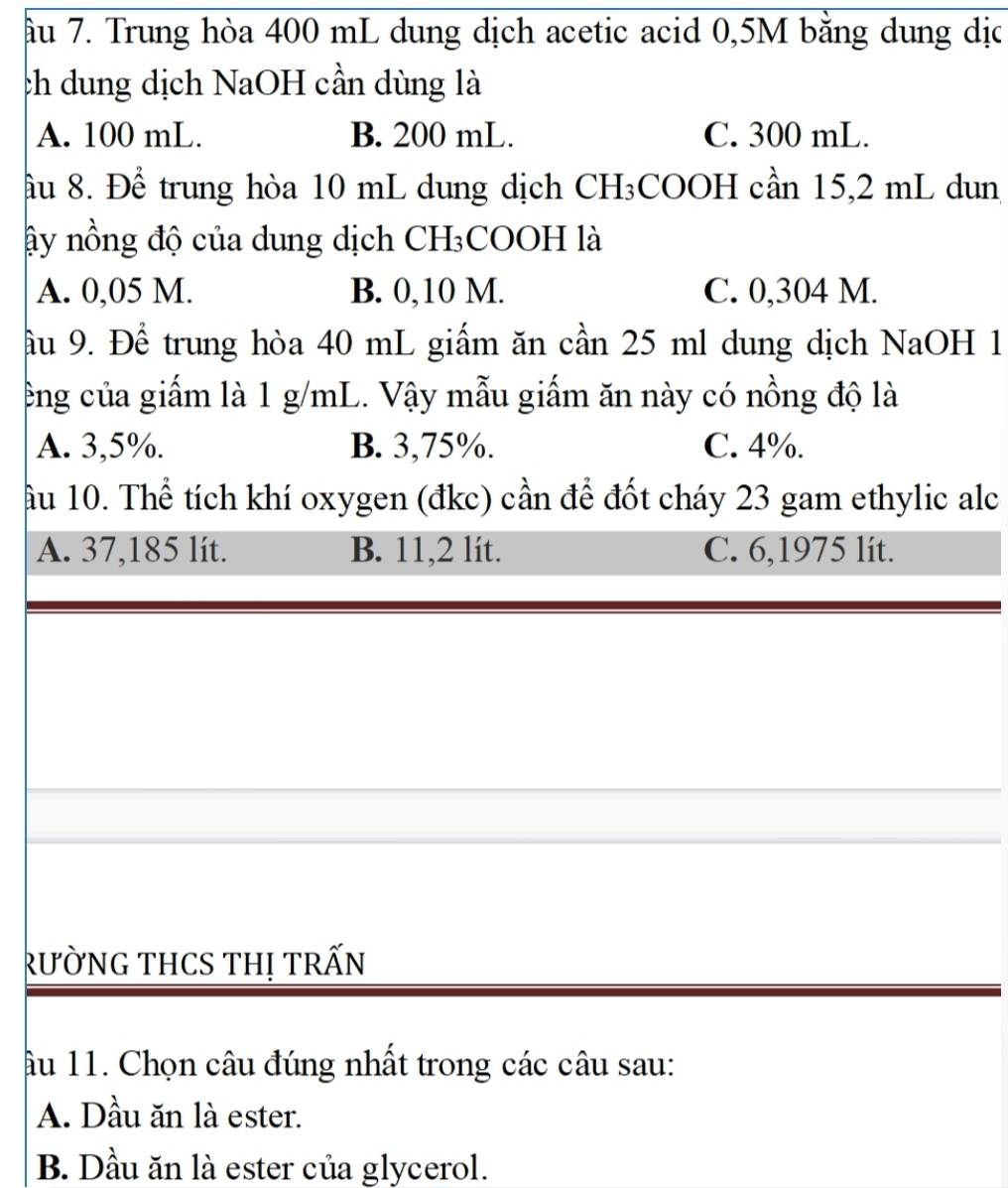 âu 7. Trung hòa 400 mL dung dịch acetic acid 0,5M bằng dung dịc
ch dung dịch NaOH cần dùng là
A. 100 mL. B. 200 mL. C. 300 mL.
ầu 8. Để trung hòa 10 mL dung dịch CH₃COOH cần 15,2 mL dun
ây nồng độ của dung dịch CH₃COOH là
A. 0,05 M. B. 0,10 M. C. 0,304 M.
ầu 9. Để trung hòa 40 mL giấm ăn cần 25 ml dung dịch NaOH 1
ng của giấm là 1 g/mL. Vậy mẫu giấm ăn này có nồng độ là
A. 3,5%. B. 3,75%. C. 4%.
ầu 10. Thể tích khí oxygen (đkc) cần để đốt cháy 23 gam ethylic alc
A. 37,185 lít. B. 11,2 lít. C. 6,1975 lit.
rường tHCS thị trấn
âu 11. Chọn câu đúng nhất trong các câu sau:
A. Dầu ăn là ester.
B. Dầu ăn là ester của glycerol.