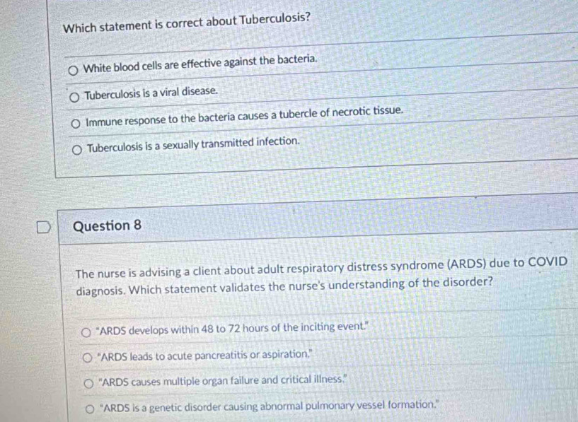 Which statement is correct about Tuberculosis?
White blood cells are effective against the bacteria.
Tuberculosis is a viral disease.
Immune response to the bacteria causes a tubercle of necrotic tissue.
Tuberculosis is a sexually transmitted infection.
Question 8
The nurse is advising a client about adult respiratory distress syndrome (ARDS) due to COVID
diagnosis. Which statement validates the nurse's understanding of the disorder?
“ARDS develops within 48 to 72 hours of the inciting event.”
"ARDS leads to acute pancreatitis or aspiration."
'ARDS causes multiple organ failure and critical illness.''
“ARDS is a genetic disorder causing abnormal pulmonary vessel formation.”