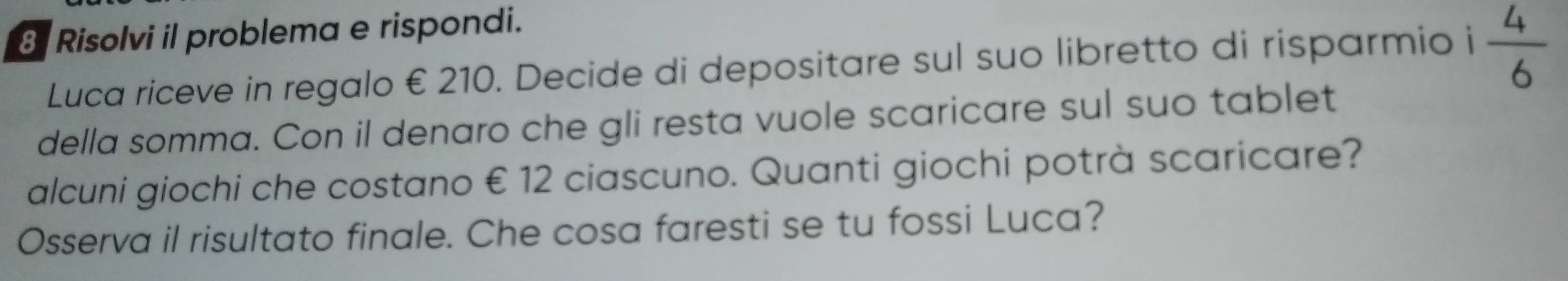 Risolvi il problema e rispondi. 
Luca riceve in regalo €210. Decide di depositare sul suo libretto di risparmio i  4/6 
della somma. Con il denaro che gli resta vuole scaricare sul suo tablet 
alcuni giochi che costano € 12 ciascuno. Quanti giochi potrà scaricare? 
Osserva il risultato finale. Che cosa faresti se tu fossi Luca?