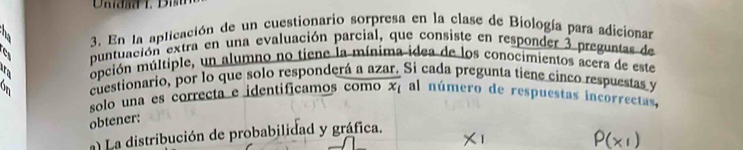 a 3. En la aplicación de un cuestionario sorpresa en la clase de Biología para adicionar 
C 
puntuación extra en una evaluación parcial, que consiste en responder 3 preguntas de 
mpción múltiple, un alumno no tiene la mínima idea de los conocimientos acera de este 
cuestionario, por lo que solo responderá a azar. Si cada pregunta tiene cinco respuestas y 
solo una es correcta e identificamos como x, al número de respuestas incorrectas, 
obtener: 
La distribución de probabilidad y gráfica.