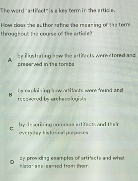 The word "artifact" is a key term in the article.
How does the author refine the meaning of the term
throughout the course of the article?
A by illustrating how the artifacts were stored and
preserved in the tombs
B by explaining how artifacts were found and
recovered by archaeologists
C by describing common artifacts and their
everyday historical purposes
by providing examples of artifacts and what
D historians learned from them