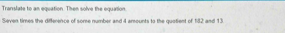 Translate to an equation. Then solve the equation. 
Seven times the difference of some number and 4 amounts to the quotient of 182 and 13.