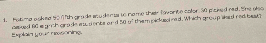 Fatima asked 50 fifth grade students to name their favorite color. 30 picked red. She also 
asked 80 eighth grade students and 50 of them picked red. Which group liked red best? 
Explain your reasoning.