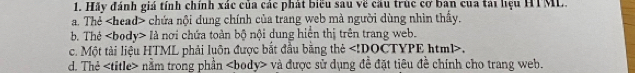 Hãy đánh giá tính chính xác của các phát biểu sau về cầu trúc cơ ban của tải hệu HTML.
a. Thẻ chứa nội dung chính của trang web mà người dùng nhìn thấy.
b. Thé là nơi chứa toàn bộ nội dung hiện thị trên trang web.
c. Một tài liệu HTML phải luôn được bắt đầu bằng thẻ ,
d. Thẻ nằm trong phần và được sử dụng đề đặt tiêu đề chính cho trang web.