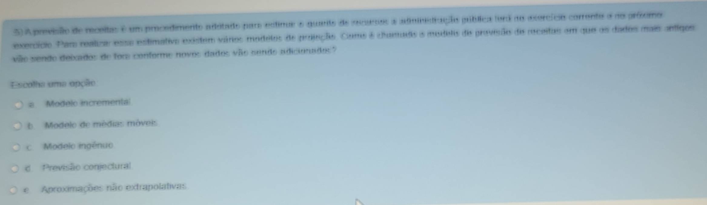 A previsão de receitas é um procedimento adotado para estinus e quarte de recusos a administração pública fora no exercício corrento a no próxomo
exercício. Par reatiza esso estimativo existem vários modelos de projução. Como é chumadio a modelis de provisão de receitas em que os dados mais antiqos
vão sendo deixados de fora conforme novos dados vão sendo adicionados?
Escolha uma opção
a Modelo incremental
6 Modelo de médias móveis
c Modelo ingénuo
d. Previsão conjectural
e Aproximações não extrapolativas