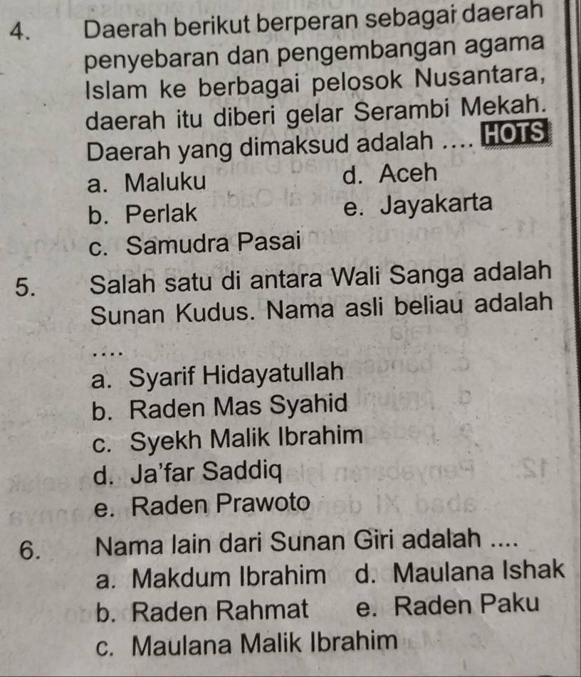 Daerah berikut berperan sebagai daerah
penyebaran dan pengembangan agama
Islam ke berbagai pelosok Nusantara,
daerah itu diberi gelar Serambi Mekah.
Daerah yang dimaksud adalah . HOTS
a. Maluku d. Aceh
b. Perlak e. Jayakarta
c. Samudra Pasai
5. Salah satu di antara Wali Sanga adalah
Sunan Kudus. Nama asli beliau adalah
. . . .
a. Syarif Hidayatullah
b. Raden Mas Syahid
c. Syekh Malik Ibrahim
d. Ja'far Saddiq
e. Raden Prawoto
6. Nama lain dari Sunan Giri adalah ....
a. Makdum Ibrahim d. Maulana Ishak
b. Raden Rahmat e. Raden Paku
c. Maulana Malik Ibrahim