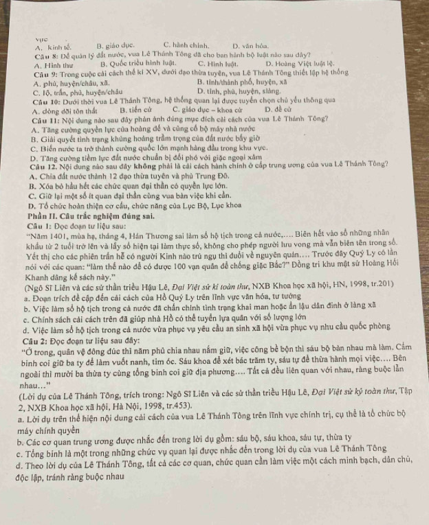 vục
A. kinh tế. B. giáo dục. C. hành chính. D. văn hỏa.
Câu 8: Để quân lý đất nước, vua Lê Thánh Tông đã cho ban hành bộ luật nào sau dây?
A. Hinh thư B. Quốc triều hình luật. C. Hình luật D. Hoàng Việt luật lệ.
Câu 9: Trong cuộc cải cách thể kí XV, dưới đạo thừa tuyên, vua Lê Thánh Tông thiết lập hệ thống
A. phú, huyện/châu, xã. B. tinh/thành phố, huyện, xã
C. Iộ, trấn, phủ, huyện/châu D. tỉnh, phú, huyện, siàng.
Cầu 10: Dưới thời vua Lê Thánh Tông, hệ thống quan lại được tuyển chọn chủ yếu thông qua
A. còng dõi tôn thất B. tiến cử C. giáo dục - khoa cử D. đề cử
Câu II: Nội dung nào sau đây phản ảnh đúng mục đích cải cách của vua Lê Thánh Tông?
A. Tăng cường quyền lực của hoàng để và cũng cố bộ máy nhà nước
B. Giải quyết tình trạng khủng hoàng trầm trọng của đất nước bấy giờ
C. Biến nước ta trở thành cường quốc lớn mạnh hàng đầu trong khu vực.
D. Tăng cường tiểm lực đất nước chuẩn bị đổi phó với giặc ngoại xâm
Câu 12. Nội dung nào sau đây không phải là cải cách hành chính ở cấp trung ương của vua Lê Thánh Tông?
A. Chia đất nước thành 12 đạo thừa tuyên và phù Trung Đô.
B. Xóa bộ hầu hết các chức quan đại thần có quyền lực lớn.
C. Giữ lại một số ít quan đại thần cùng vua bàn việc khi cần.
D. Tổ chức hoàn thiện cơ cầu, chức năng của Lục Bộ, Lục khoa
Phần II. Câu trắc nghiệm đúng sai.
Cầu 1: Đọc đoạn tư liệu sau:
'Năm 1401, mùa hạ, tháng 4, Hán Thương sai làm số hộ tịch trong cả nước,.... Biên hết vào số những nhân
khẩu từ 2 tuổi trở lên và lấy số hiện tại làm thực số, không cho phép người lưu vong mà vẫn biên tên trong số.
Yết thị cho các phiên trấn hễ có người Kinh nào trú ngụ thì đuổi về nguyên quán.... Trước đây Quý Ly có lần
vói với các quan: 'làm thể nào đề có được 100 vạn quân để chống giặc Bắc?' Đồng tri khu mật sứ Hoàng Hồi
Khanh dâng kế sách này.''
(Ngô Sĩ Liên và các sử thần triều Hậu Lê, Đại Việt sử kí toàn thư, NXB Khoa học xã hội, HN, 1998, tr.201)
a. Đoạn trích đề cập đến cải cách của Hồ Quý Ly trên lĩnh vực văn hóa, tư tưởng
b. Việc làm số hộ tịch trong cả nước đã chấn chính tình trạng khai man hoặc ẩn lậu dân đinh ở làng xã
c. Chính sách cải cách trên đã giúp nhà Hồ có thể tuyển lựa quân với số lượng lớn
d. Việc làm số hộ tịch trong cả nước vừa phục vụ yêu cầu an sinh xã hội vừa phục vụ nhu cầu quốc phòng
Câu 2: Đọc đoạn tư liệu sau đây:
''Ở trong, quân vệ đông đúc thì năm phủ chia nhau nắm giữ, việc công bề bộn thì sáu bộ bàn nhau mà làm. Cầm
binh coi giữ ba ty để làm vuốt nanh, tim óc. Sáu khoa đễ xét bác trăm ty, sáu tự để thừa hành mọi việc.... Bên
ngoài thì mười ba thừa ty cùng tổng binh coi giữ địa phương.... Tất cả đều liên quan với nhau, ràng buộc lằn
nhau..."
(Lời dụ của Lê Thánh Tông, trích trong: Ngô Sĩ Liên và các sử thần triều Hậu Lê, Đại Việt sử ký toàn thư, Tập
2, NXB Khoa học xã hội, Hà Nội, 1998, tr.453).
a. Lời dụ trên thể hiện nội dung cải cách của vua Lê Thánh Tông trên lĩnh vực chính trị, cụ thể là tổ chức bộ
máy chính quyền
b. Các cơ quan trung ương được nhắc đến trong lời dụ gồm: sáu bộ, sáu khoa, sáu tự, thừa ty
c. Tổng binh là một trong những chức vụ quan lại được nhấc đến trong lời dụ của vua Lê Thánh Tông
d. Theo lời dụ của Lê Thánh Tông, tất cả các cơ quan, chức quan cần làm việc một cách minh bạch, dân chū,
độc lập, tránh rảng buộc nhau
