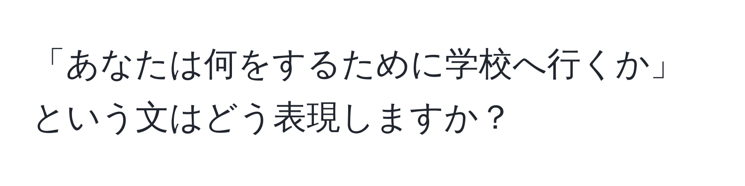 「あなたは何をするために学校へ行くか」という文はどう表現しますか？