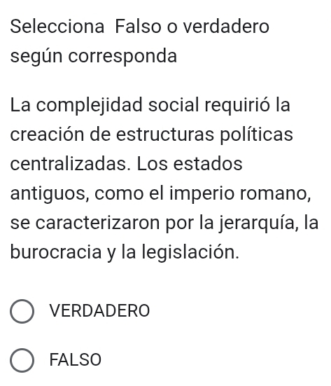 Selecciona Falso o verdadero
según corresponda
La complejidad social requirió la
creación de estructuras políticas
centralizadas. Los estados
antiguos, como el imperio romano,
se caracterizaron por la jerarquía, la
burocracia y la legislación.
VERDADERO
FALSO