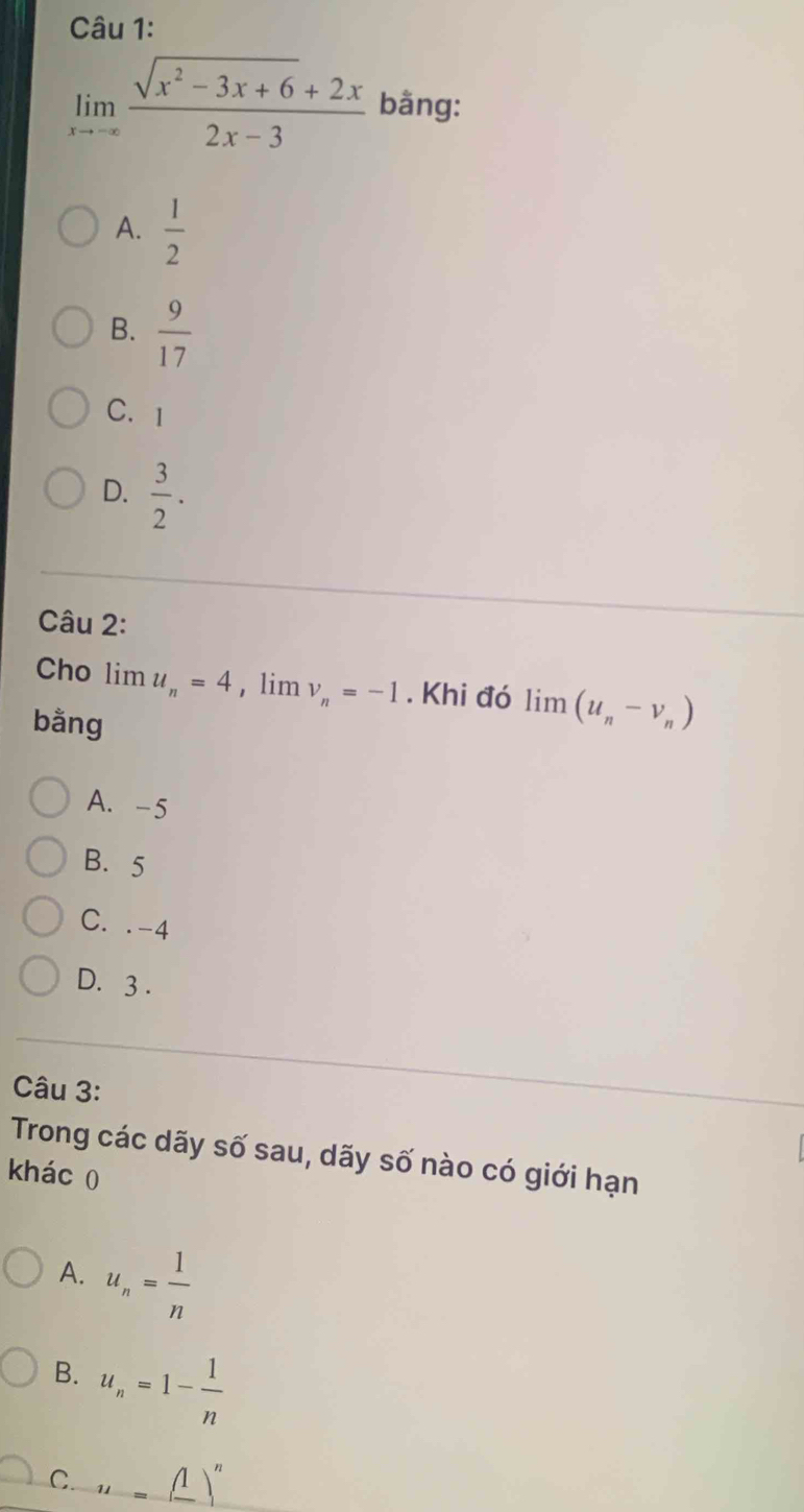 limlimits _xto -∈fty  (sqrt(x^2-3x+6)+2x)/2x-3  bằng:
A.  1/2 
B.  9/17 
C.I
D.  3/2 . 
Câu 2:
Cho lim u_n=4 , lim v_n=-1. Khi đó limlimits (u_n-v_n)
bằng
A. -5
B. 5
C. . -4
D. 3.
Câu 3:
Trong các dãy số sau, dãy số nào có giới hạn
khác 0
A. u_n= 1/n 
B. u_n=1- 1/n 
C. u=(1^n)^n