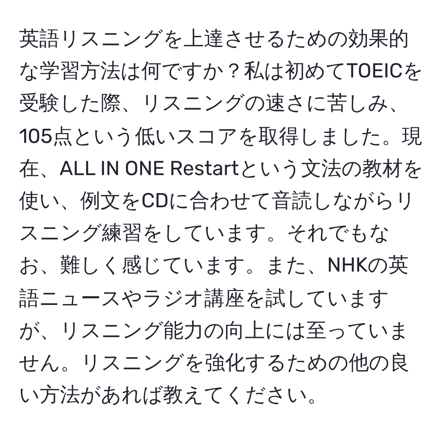 英語リスニングを上達させるための効果的な学習方法は何ですか？私は初めてTOEICを受験した際、リスニングの速さに苦しみ、105点という低いスコアを取得しました。現在、ALL IN ONE Restartという文法の教材を使い、例文をCDに合わせて音読しながらリスニング練習をしています。それでもなお、難しく感じています。また、NHKの英語ニュースやラジオ講座を試していますが、リスニング能力の向上には至っていません。リスニングを強化するための他の良い方法があれば教えてください。