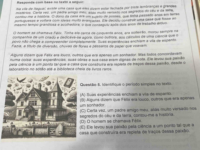 Responda com base no texto a seguir:
Na vila de Itaguaí, existe uma casa que eles dizem estar fechada por triste lembranças e grandes
mistérios. Certa vez, um padre amigo meu, aliás muito versado nos segredos do cêu e da terra,
contou-me a história. O dono da casa era um sujeito de posses, que tinha passado anos em terras
portuguesas e voltara com ideias muito avançadas. Ele decidiu construir uma casa que fosse ao
mesmo tempo grandiosa e acolhedora, o que conseguiu após dois anos de trabalho árduo.
O homem se chamava Félix. Tinha ele cerca de cinquenta anos, era solteirão, morou sempre na
companhia de um criado e dedicava-se agora, como outrora, aos cálculos de uma ciência que o
povo não chega a compreender completamente. Suas experiências enchiam a vila de espanto.
Fazia, a título de diversão, chuvas de flores e pássaros de papel que voavam.
Alguns dizem que Félix era louco, outros que era apenas um sonhador. Mas todos concordavam
numa coisa: suas experiências, suas obras e sua casa eram dignas de nota. Ele levou sua paixão
pela ciência a um ponto tal que a casa que construíra era repleta de traços dessa paixão, desde o
laboratório no sótão até a biblioteca cheia de livros raros.
estão 5. Identifique o período simples no texto.
Suas experiências enchiam a vila de espanto.
Alguns dizem que Félix era louco, outros que era apenas
sonhador.
Certa vez, um padre amigo meu, aliás muito versado nos
redos do céu e da terra, contou-me a história.
O homem se chamava Félix.
Ele levou sua paixão pela ciência a um ponto tal que a
a que construíra era repleta de traços dessa paixão.