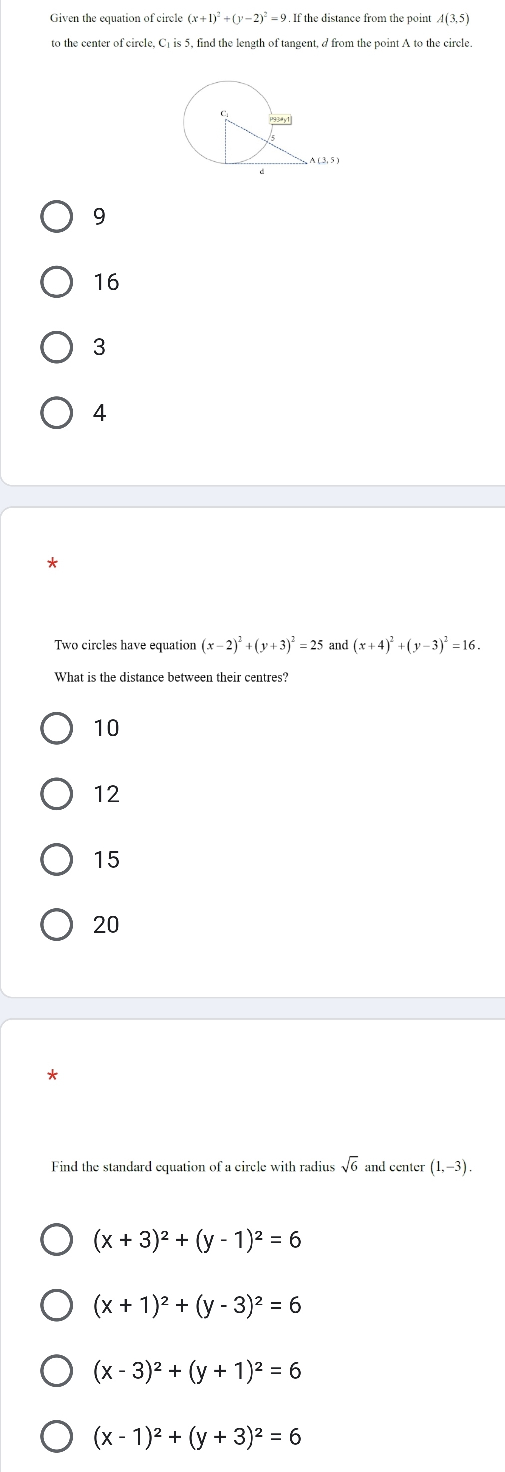 (x+1)^2+(y-2)^2=9.
A(3,5)
to the center of circle, C₁ is 5, find the length of tangent, d from the point A to the circle.
9
16
3
4
Two circles have equation (x-2)^2+(y+3)^2=25 and (x+4)^2+(y-3)^2=16.
What is the distance between their centres?
10
12
15
20
*
Find the standard equation of a circle with radius sqrt(6) and center (1,-3).
(x+3)^2+(y-1)^2=6
(x+1)^2+(y-3)^2=6
(x-3)^2+(y+1)^2=6
(x-1)^2+(y+3)^2=6