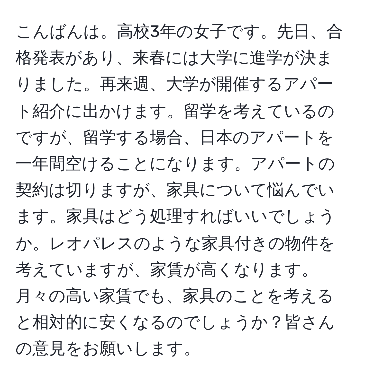 こんばんは。高校3年の女子です。先日、合格発表があり、来春には大学に進学が決まりました。再来週、大学が開催するアパート紹介に出かけます。留学を考えているのですが、留学する場合、日本のアパートを一年間空けることになります。アパートの契約は切りますが、家具について悩んでいます。家具はどう処理すればいいでしょうか。レオパレスのような家具付きの物件を考えていますが、家賃が高くなります。月々の高い家賃でも、家具のことを考えると相対的に安くなるのでしょうか？皆さんの意見をお願いします。