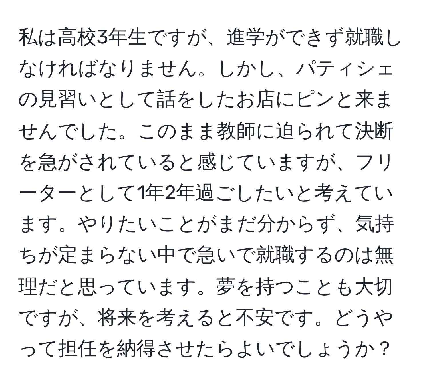 私は高校3年生ですが、進学ができず就職しなければなりません。しかし、パティシェの見習いとして話をしたお店にピンと来ませんでした。このまま教師に迫られて決断を急がされていると感じていますが、フリーターとして1年2年過ごしたいと考えています。やりたいことがまだ分からず、気持ちが定まらない中で急いで就職するのは無理だと思っています。夢を持つことも大切ですが、将来を考えると不安です。どうやって担任を納得させたらよいでしょうか？