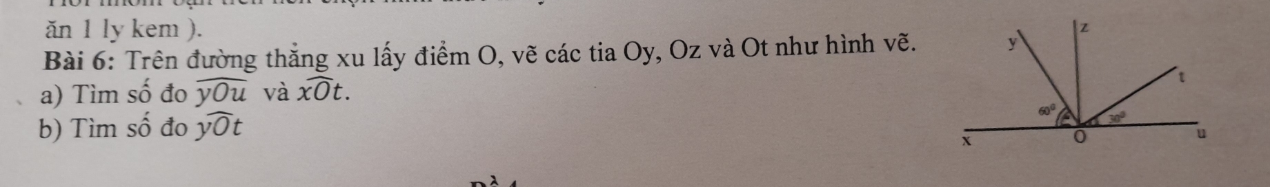 ăn 1 ly kem ).
Bài 6: Trên đường thắng xu lấy điểm O, vẽ các tia Oy, Oz và Ot như hình vẽ.
a) Tìm shat O đo widehat yOu và widehat xOt.
b) Tìm shat O đo ywidehat Ot