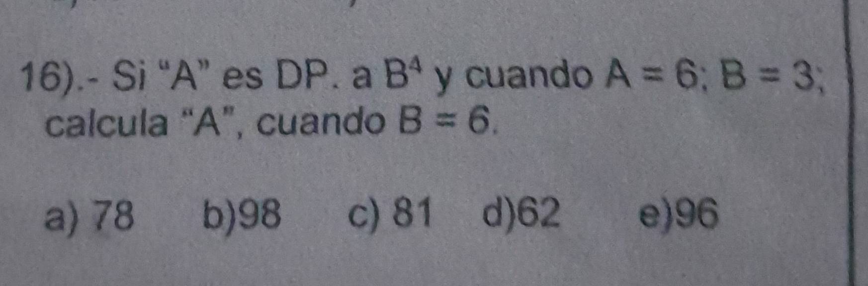 16).- Si “ A ” es DP. a B^4 y cuando A=6; B=3
calcula “ A ”, cuando B=6.
a) 78 b) 98 c) 81 d) 62 e) 96