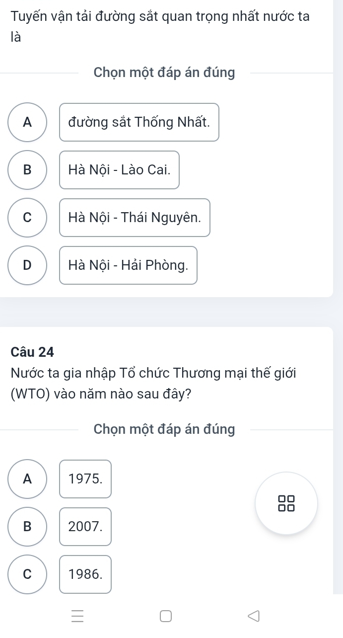 Tuyến vận tải đường sắt quan trọng nhất nước ta
là
Chọn một đáp án đúng
A đường sắt Thống Nhất.
B Hà Nội - Lào Cai.
C Hà Nội - Thái Nguyên.
D Hà Nội - Hải Phòng.
Câu 24
Nước ta gia nhập Tổ chức Thương mại thế giới
(WTO) vào năm nào sau đây?
Chọn một đáp án đúng
A 1975.
B 2007.
C 1986.