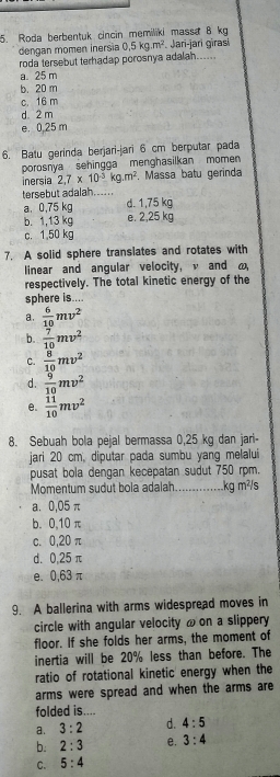 Roda berbentuk cincin memiliki massa B kg
dengan momen inersia 0,5kg.m^2 F. Jari-jari girasi
roda tersebut terhadap porosnya adalah......
a. 25 m
b. 20 m
c. 16 m
d 2 m
e. 0,25 m
6. Batu gerinda berjari-jari 6 cm berputar pada
porosnya sehingga menghasilkan momen 
inersia 2,7* 10^(-3) kg.m^2. Massa batu gerinda
tersebut adalah......
a. 0,75 kg d. 1,75 kg
b. 1,13 kg e. 2,25 kg
c. 1.50 kg
7. A solid sphere translates and rotates with
linear and angular velocity, v and ω
respectively. The total kinetic energy of the
sphere is....
a.  6/10 mv^2
b.  7/10 mv^2
C.  8/10 mv^2
d.  9/10 mv^2
e.  11/10 mv^2
8. Sebuah bola pejal bermassa 0,25 kg dan jari-
jari 20 cm, diputar pada sumbu yang melalui
pusat bola dengan kecepatan sudut 750 rpm.
Momentum sudut bola adalah..............kg m²/s
a⩽ 0,05π
b. 0,10 π
c. 0,20 π
d. 0,25 π
e. 0,63 π
9. A ballerina with arms widespread moves in
circle with angular velocity ω on a slippery
floor. If she folds her arms, the moment of
inertia will be 20% less than before. The
ratio of rotational kinetic energy when the
arms were spread and when the arms are
folded is....
a. 3:2 d. 4:5
b. 2:3 e. 3:4
C. 5:4