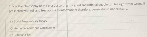 This is the philosophy of the press asserting the good and rational people can tell right from wrong if
presented with full and free access to information; therefore, censorship is unnecessary.
Social Responsibility Theory
Authoritarianism and Communism
Libertarianism.