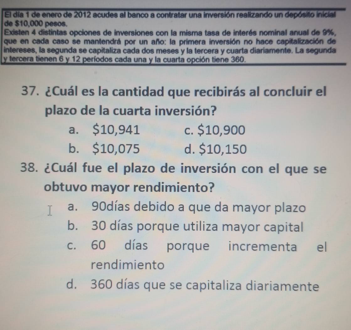 El día 1 de enero de 2012 acudes al banco a contratar una inversión realizando un depósito inicial
de $10,000 pesos.
Existen 4 distintas opciones de inversiones con la misma tasa de interés nominal anual de 9%,
que en cada caso se mantendrá por un año: la primera inversión no hace capitalización de
intereses, la segunda se capitaliza cada dos meses y la tercera y cuarta diariamente. La segunda
y tercera tienen 6 y 12 períodos cada una y la cuarta opción tiene 360.
37. ¿Cuál es la cantidad que recibirás al concluir el
plazo de la cuarta inversión?
a. $10,941 c. $10,900
b. $10,075 d. $10,150
38. ¿Cuál fue el plazo de inversión con el que se
obtuvo mayor rendimiento?
a. 90días debido a que da mayor plazo
b. 30 días porque utiliza mayor capital
c. 60 días porque incrementa el
rendimiento
d. 360 días que se capitaliza diariamente