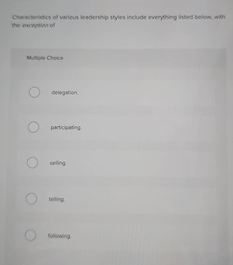 Characteristics of various leadership styles include everything listed below, with
the exception of
Multiple Choice
delegation.
participating.
selling.
telling.
following.