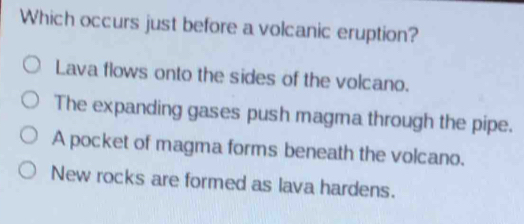 Which occurs just before a volcanic eruption?
Lava flows onto the sides of the volcano.
The expanding gases push magma through the pipe.
A pocket of magma forms beneath the volcano.
New rocks are formed as lava hardens.