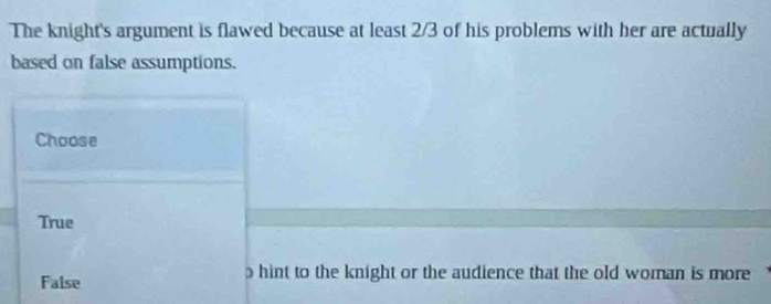 The knight's argument is flawed because at least 2/3 of his problems with her are actually
based on false assumptions.
Choose
True
False hint to the knight or the audience that the old woman is more