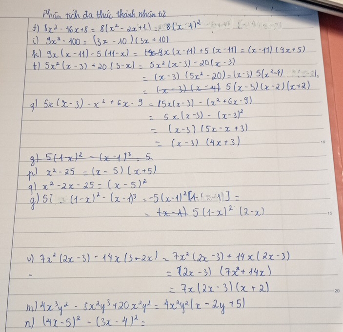 Phan tich da thic thank whan t
8x^2-16x+8=8(x^2-2x+1)=8(x-1)^2
9x^2-100=(3x-10)(3x+10)
9x(x-11)-5(11-x)=tx-9x(x-11)+5(x-11)=x+5)
t1 5x^2(x-3)+20(3-x)=5x^2(x-3)-20(x-3)
=(x-3)(5x^2-20)=(x-3)5(x^2-4)
5(x-3)(x-2)(x+2)
91 5x(x-3)-x^2+6x· 9=15x(x-3)-(x^2+6x-9)
=5x(x-3)-(x-3)^2
=(x-3)(5x-x+3)
=(x-3)(4x+3)
g1 5(1x
) x^2-25=(x-5)(x+5)
91 x^2-2x-25=(x-5)^2
5[∴ (1-2(1-x)^2-(x-1)^3=-5(x-1)^2[1-(-1)]=
=tx-At5(1-x)^2(2-x)
V) 7x^2(2x-3)-14x(3-2x)=7x^2(2x-3)+14x(2x-3)
=(2x-3)(7x^2+14x)
=7x(2x-3)(x+2)
m) 4x^3y^2-8x^2y^3+20x^2y^2=4x^2y^2(x-2y+5)
n ) (4x-5)^2-(3x-4)^2=