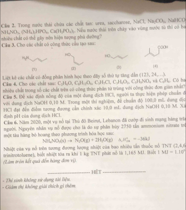 Trong nước thải chứa các chất tan: urea, saccharose, NaCl, Na_2CO_3 , NaHCO
NH_4NO_3,(NH_4)_2HPO_4,Ca(H_2PO_4)_2. Nếu nước thải trên chảy vào vùng nước tù thì có ba
nhiêu chất có thể gây nên hiện tượng phủ dưỡng?
Câu 3. Cho các chất có công thức cầu tạo sau: COOH
HO. HO.
H_2N
(1) (2) (3) (4)
Liệt kê các chất có đồng phân hình học theo dãy số thứ tự tăng dần (123,24,...).
Câu 4. Cho các chất sau: C_2H_6O,C_6H_12O_6,C_3H_7Cl,C_3H_6O_2,C_5H_9NO_4 và C_6H_6. Có ba
nhiêu chất trong số các chất trên có công thức phân tử trùng với công thức đơn giản nhất?
Câu 5. Đề xác định nồng độ của một dung dịch HCl, người ta thực hiện phép chuẩn đã
với dung dịch NaOH 0,10 M. Trong một thí nghiệm, để chuẩn độ 100,0 mL dung dịc
HCl đạt đến điểm tương đương cần chính xác 10,0 mL dung dịch NaOH 0,10 M. Xá
định pH của dung dịch HCl.
Câu 6. Năm 2020, một vụ nổ tại Thủ đô Beirut, Lebanon đã cướp đi sinh mạng hàng trăn
người. Nguyên nhân vụ nổ được cho là do sự phân hủy 2750 tấn ammonium nitrate trê
một tàu hàng bỏ hoang theo phương trình hóa học sau:
NH_4NO_3(s)to N_2O(g)+2H_2O(g) △ _rH_(208)°=-36kJ
Nhiệt của vụ nổ trên tương đương lượng nhiệt của bao nhiêu tấn thuốc nổ TNT (2,4,6
trinitrotoluene), biết nhiệt tỏa ra khi 1 kg TNT phát nổ là 1,165 MJ. Biết IMJ=1.10^6
(Làm tròn kết quả đến hàng đơn vị).
_HÊT_
- Thí sinh không sử dụng tài liệu.
- Giám thị không giải thích gì thêm.