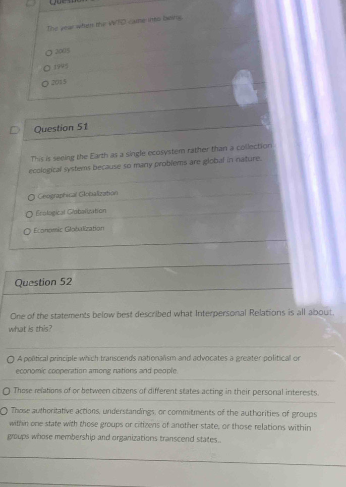 The year when the WTD came into being.
2005
1995
2015
Question 51
This is seeing the Earth as a single ecosystem rather than a collection
ecological systems because so many problems are global in nature.
Geographical Globalization
Ecological Globalization
Economic Globalization
Question 52
One of the statements below best described what Interpersonal Relations is all about.
what is this?
A political principle which transcends nationalism and advocates a greater political or
economic cooperation among nations and people.
Those relations of or between citizens of different states acting in their personal interests.
Those authoritative actions, understandings, or commitments of the authorities of groups
within one state with those groups or citizens of another state, or those relations within
groups whose membership and organizations transcend states..