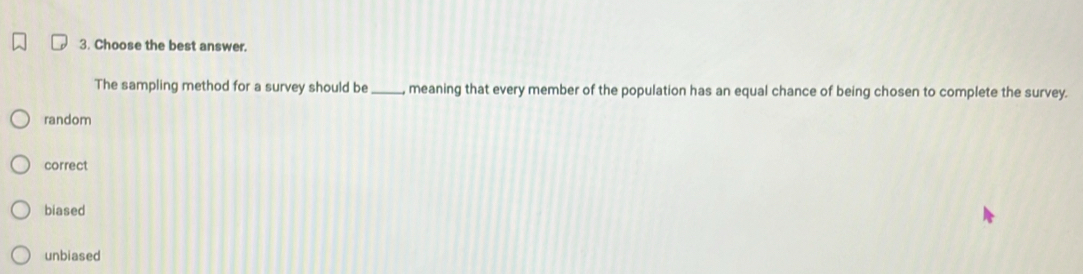 Choose the best answer.
The sampling method for a survey should be _, meaning that every member of the population has an equal chance of being chosen to complete the survey.
random
correct
biased
unbiased