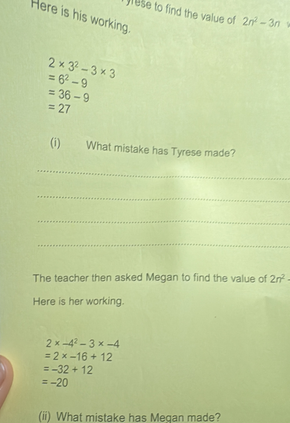 yrese to find the value of 2n^2-3n
Here is his working.
2* 3^2-3* 3
=6^2-9
=36-9
=27
(i) What mistake has Tyrese made? 
_ 
_ 
_ 
_ 
The teacher then asked Megan to find the value of 2n^2-
Here is her working.
2* -4^2-3* -4
=2* -16+12
=-32+12
=-20
(ii) What mistake has Megan made?