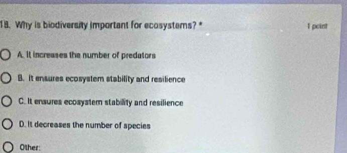 Why is biodiversity Important for ecosystems? * 1 point
A. It increases the number of predators
B. it ensures ecosystem stability and resilience
C.It ensures ecosystem stability and resilience
D. It decreases the number of species
Other: