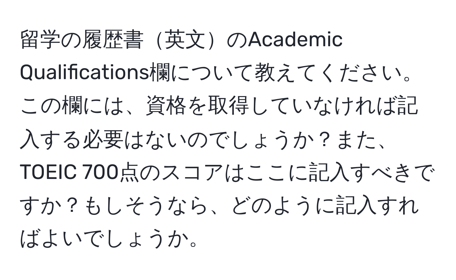 留学の履歴書英文のAcademic Qualifications欄について教えてください。この欄には、資格を取得していなければ記入する必要はないのでしょうか？また、TOEIC 700点のスコアはここに記入すべきですか？もしそうなら、どのように記入すればよいでしょうか。