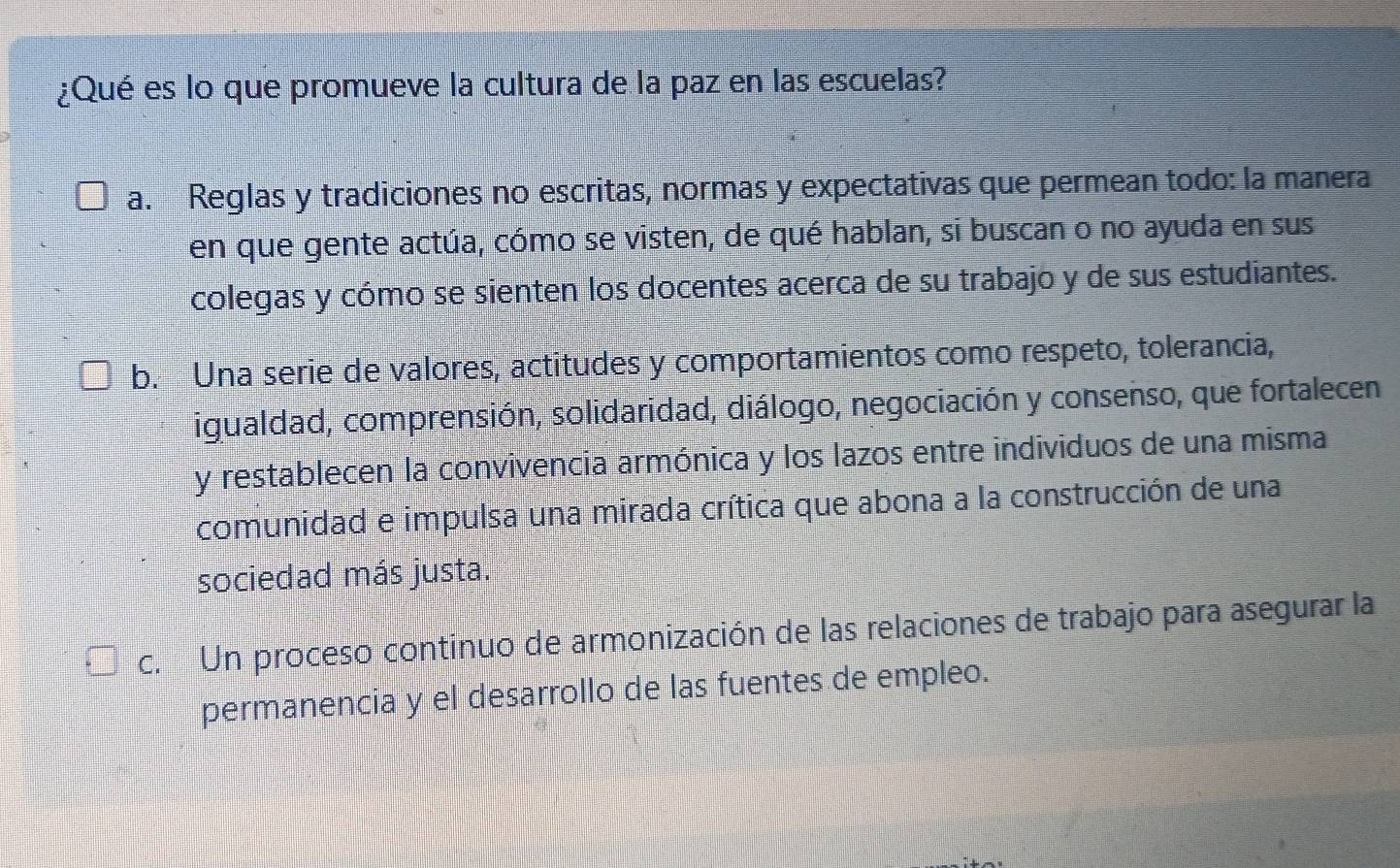 ¿Qué es lo que promueve la cultura de la paz en las escuelas?
a. Reglas y tradiciones no escritas, normas y expectativas que permean todo: la manera
en que gente actúa, cómo se visten, de qué hablan, si buscan o no ayuda en sus
colegas y cómo se sienten los docentes acerca de su trabajo y de sus estudiantes.
b. Una serie de valores, actitudes y comportamientos como respeto, tolerancia,
igualdad, comprensión, solidaridad, diálogo, negociación y consenso, que fortalecen
y restablecen la convivencia armónica y los lazos entre individuos de una misma
comunidad e impulsa una mirada crítica que abona a la construcción de una
sociedad más justa.
c. Un proceso continuo de armonización de las relaciones de trabajo para asegurar la
permanencia y el desarrollo de las fuentes de empleo.