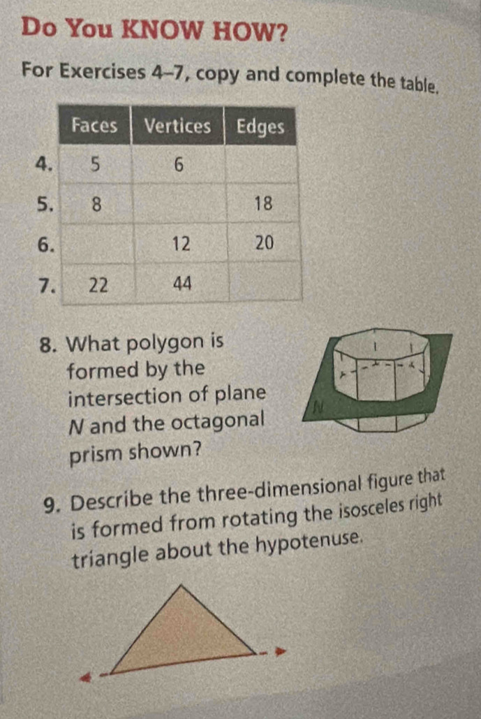 Do You KNOW HOW? 
For Exercises 4-7, copy and complete the table. 
8. What polygon is 
formed by the 
intersection of plane
N and the octagonal N 
prism shown? 
9. Describe the three-dimensional figure that 
is formed from rotating the isosceles right 
triangle about the hypotenuse.