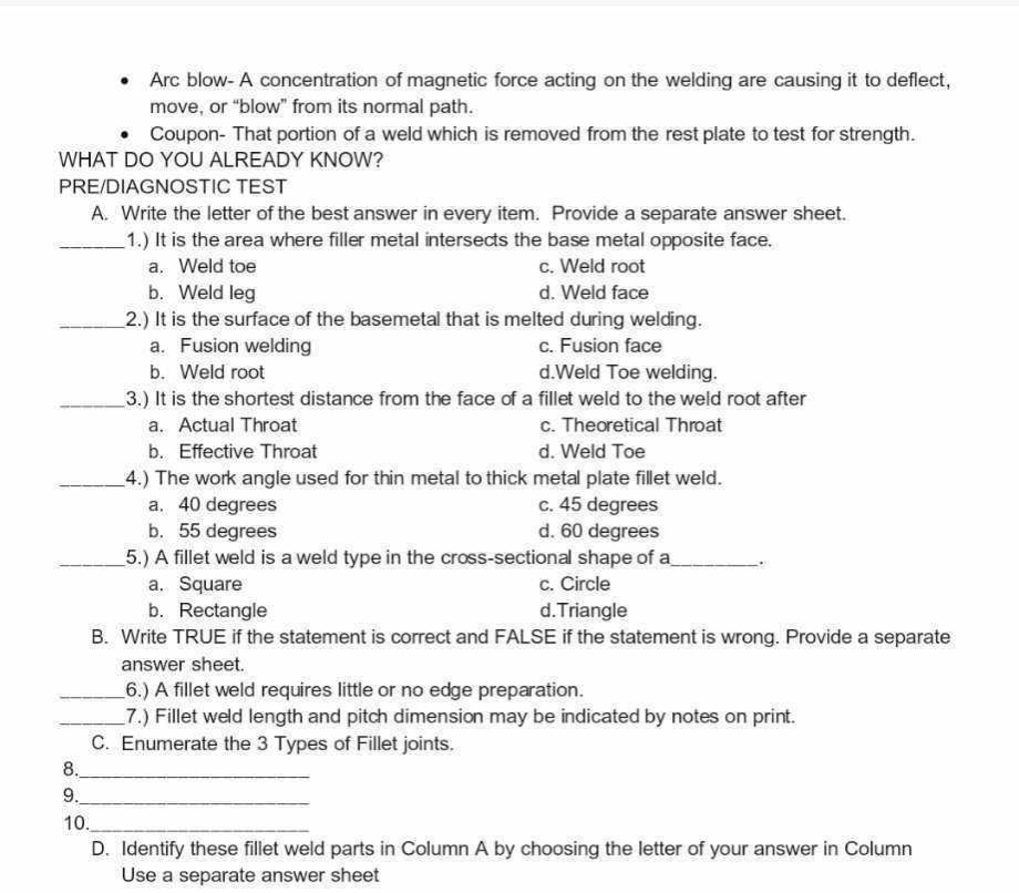 Arc blow- A concentration of magnetic force acting on the welding are causing it to deflect,
move, or “blow” from its normal path.
Coupon- That portion of a weld which is removed from the rest plate to test for strength.
WHAT DO YOU ALREADY KNOW?
PRE/DIAGNOSTIC TEST
A. Write the letter of the best answer in every item. Provide a separate answer sheet.
_1.) It is the area where filler metal intersects the base metal opposite face.
a. Weld toe c. Weld root
b. Weld leg d. Weld face
_2.) It is the surface of the basemetal that is melted during welding.
a. Fusion welding c. Fusion face
b. Weld root d.Weld Toe welding.
_3.) It is the shortest distance from the face of a fillet weld to the weld root after
a. Actual Throat c. Theoretical Throat
b. Effective Throat d. Weld Toe
_4.) The work angle used for thin metal to thick metal plate fillet weld.
a. 40 degrees c. 45 degrees
b. 55 degrees d. 60 degrees
_5.) A fillet weld is a weld type in the cross-sectional shape of a_ .
a. Square c. Circle
b. Rectangle d.Triangle
B. Write TRUE if the statement is correct and FALSE if the statement is wrong. Provide a separate
answer sheet.
_6.) A fillet weld requires little or no edge preparation.
_7.) Fillet weld length and pitch dimension may be indicated by notes on print.
C. Enumerate the 3 Types of Fillet joints.
8._
9._
10._
D. Identify these fillet weld parts in Column A by choosing the letter of your answer in Column
Use a separate answer sheet