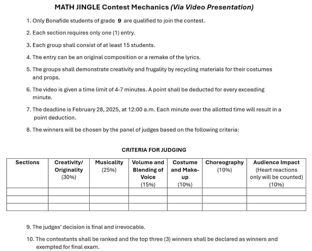 MATH JINGLE Contest Mechanics (Via Video Presentation) 
1. Only Bonafide students of grade 9 are qualified to join the contest. 
2. Each section requires only one (1) entry. 
3. Each group shall consist of at least 15 students. 
4. The entry can be an original composition or a remake of the lyrics. 
5. The groups shall demonstrate creativity and frugality by recycling materials for their costumes 
and props. 
6. The video is given a time limit of 4-7 minutes. A point shall be deducted for every exceeding
minute. 
7. The deadline is February 28, 2025, at 12:00 a.m. Each minute over the allotted time will result in a 
point deduction. 
8. The winners will be chosen by the panel of judges based on the following criteria: 
CRITERIA FOR JUDGING 
9. The judges’ decision is final and irrevocable. 
10. The contestants shall be ranked and the top three (3) winners shall be declared as winners and 
exempted for final exam.